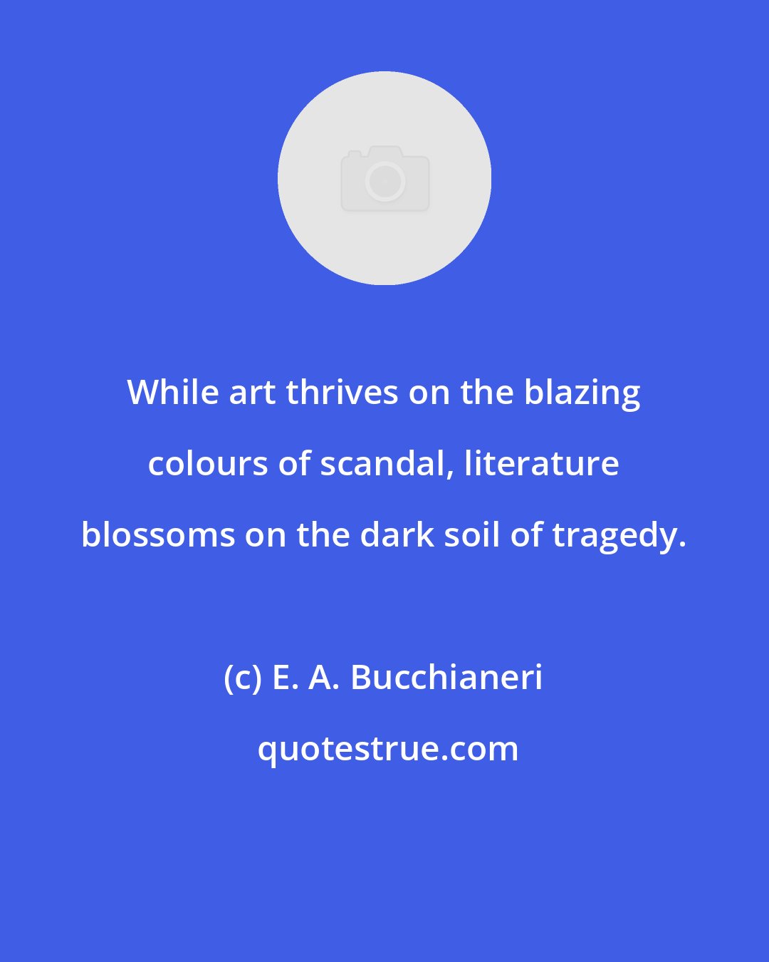 E. A. Bucchianeri: While art thrives on the blazing colours of scandal, literature blossoms on the dark soil of tragedy.