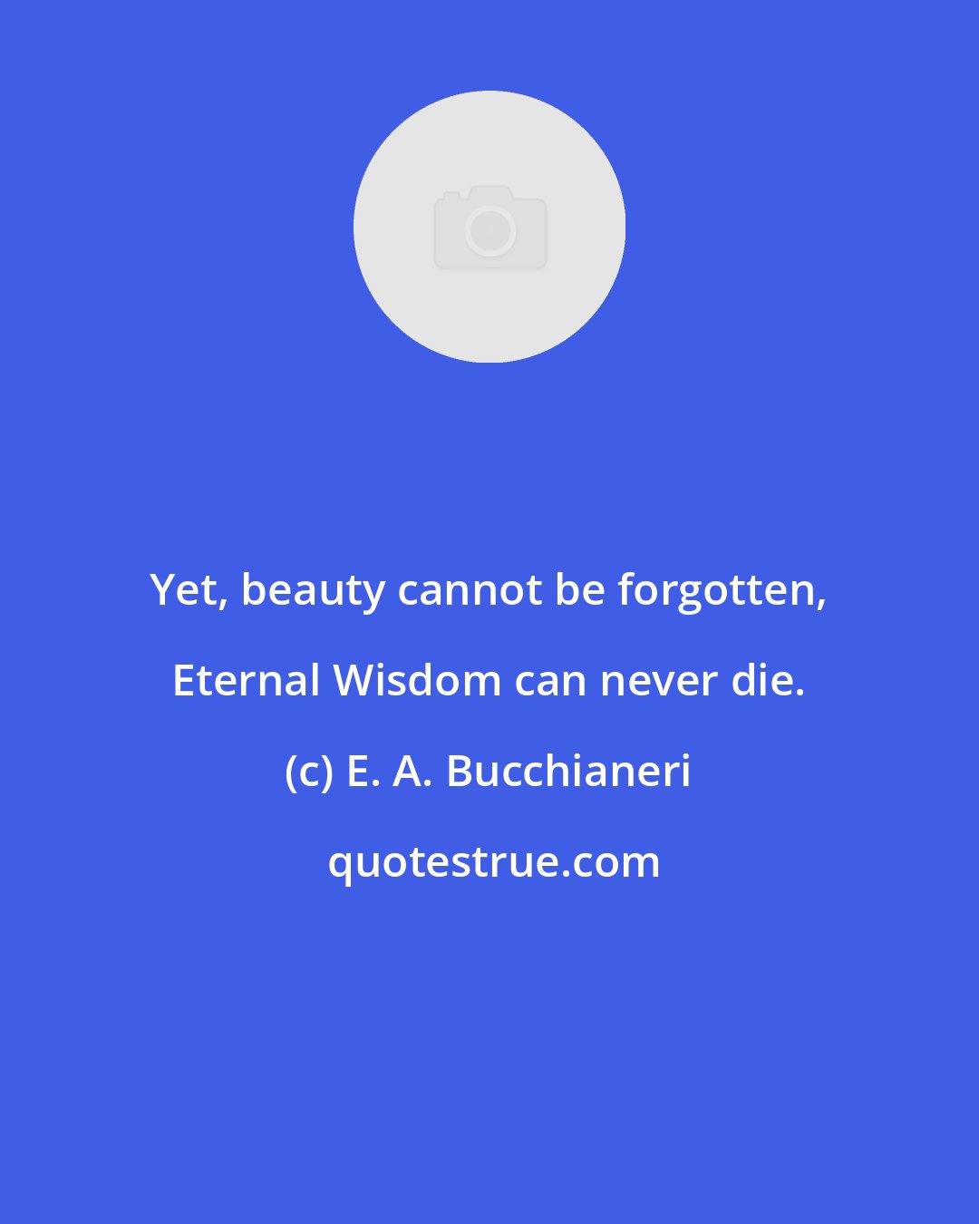 E. A. Bucchianeri: Yet, beauty cannot be forgotten, Eternal Wisdom can never die.