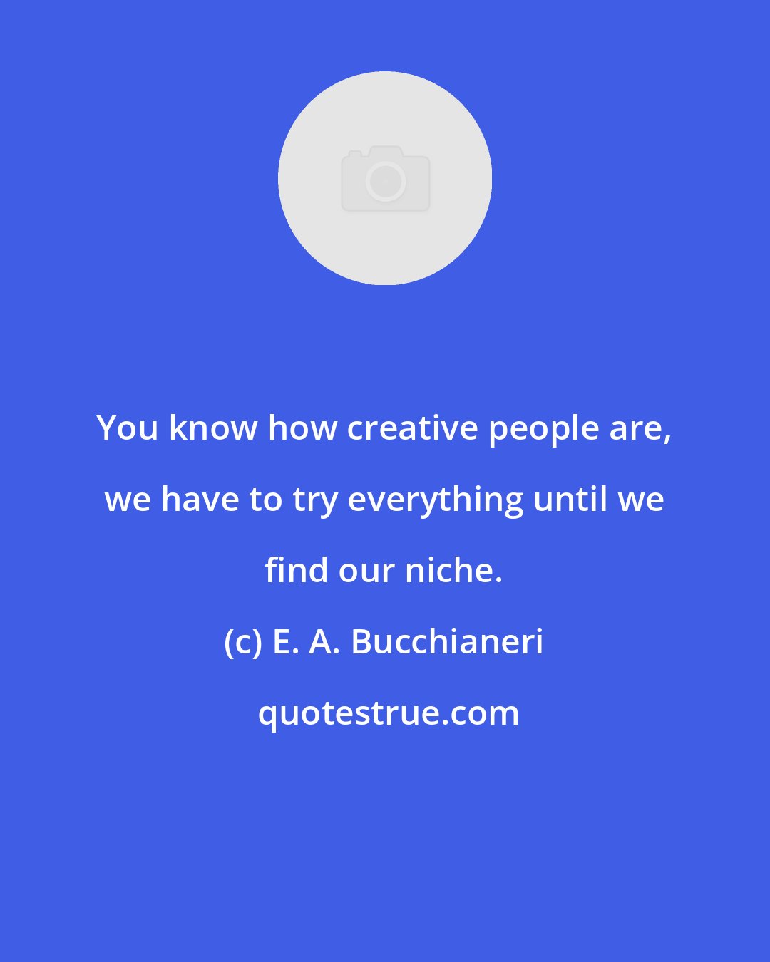 E. A. Bucchianeri: You know how creative people are, we have to try everything until we find our niche.