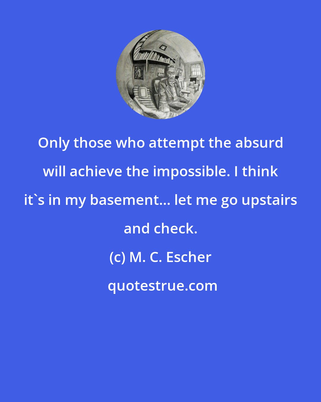 M. C. Escher: Only those who attempt the absurd will achieve the impossible. I think it's in my basement... let me go upstairs and check.