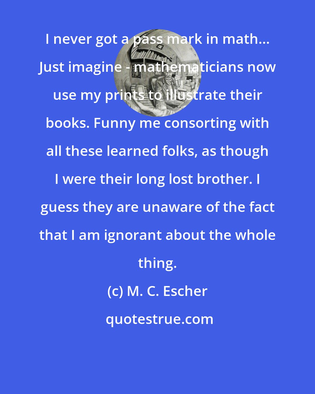 M. C. Escher: I never got a pass mark in math... Just imagine - mathematicians now use my prints to illustrate their books. Funny me consorting with all these learned folks, as though I were their long lost brother. I guess they are unaware of the fact that I am ignorant about the whole thing.