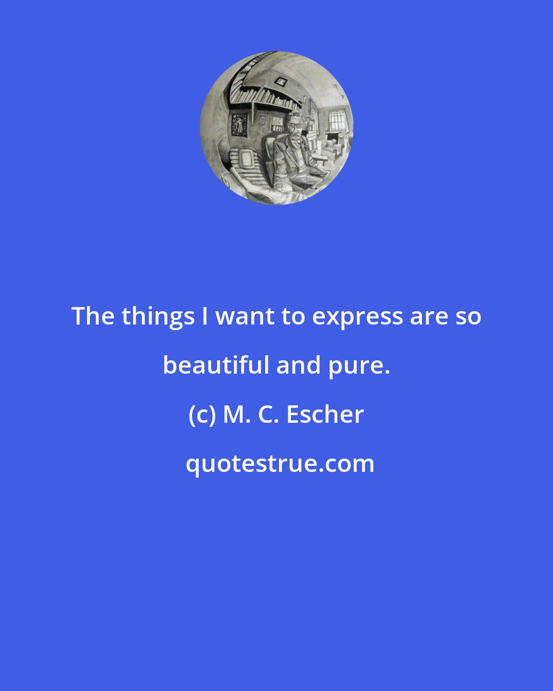 M. C. Escher: The things I want to express are so beautiful and pure.