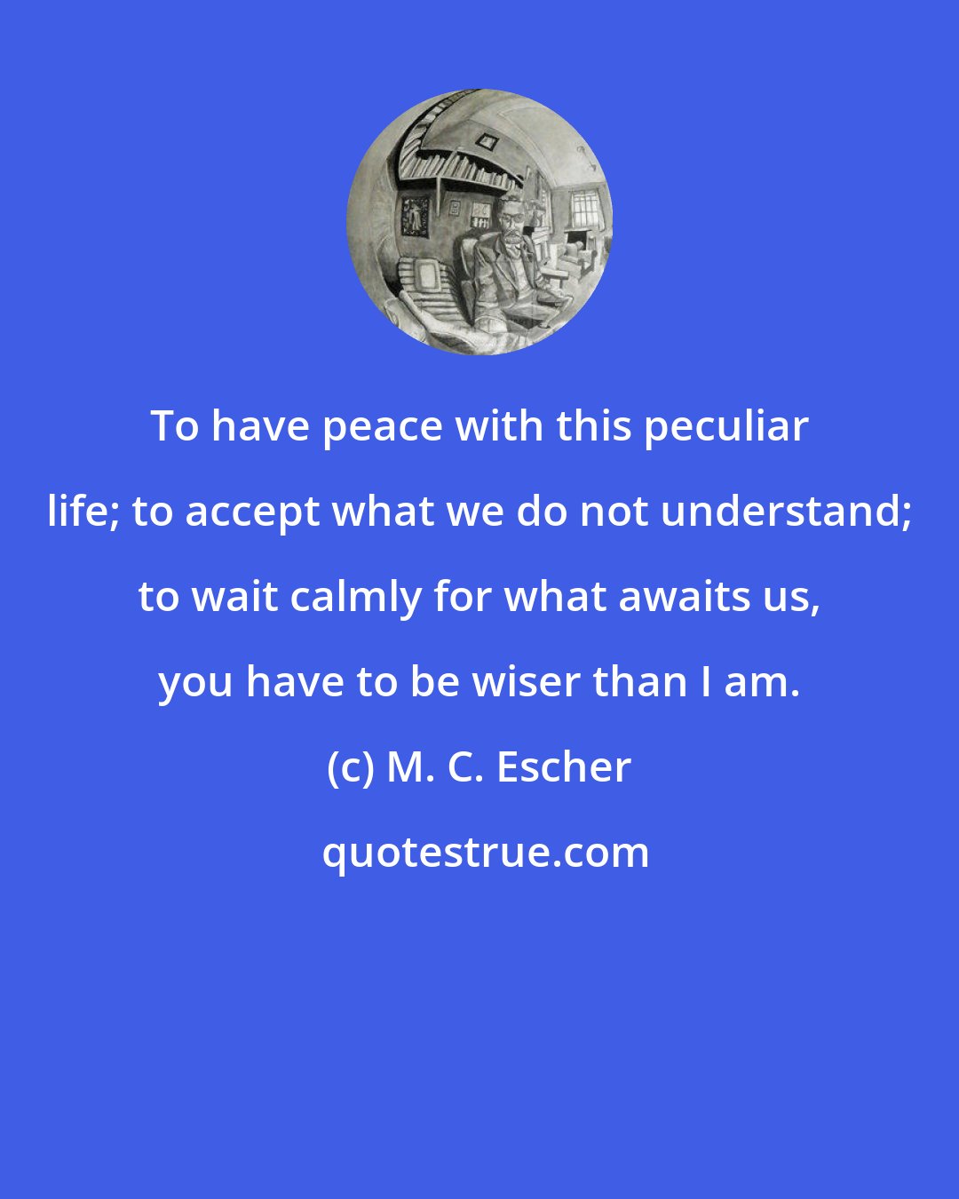 M. C. Escher: To have peace with this peculiar life; to accept what we do not understand; to wait calmly for what awaits us, you have to be wiser than I am.