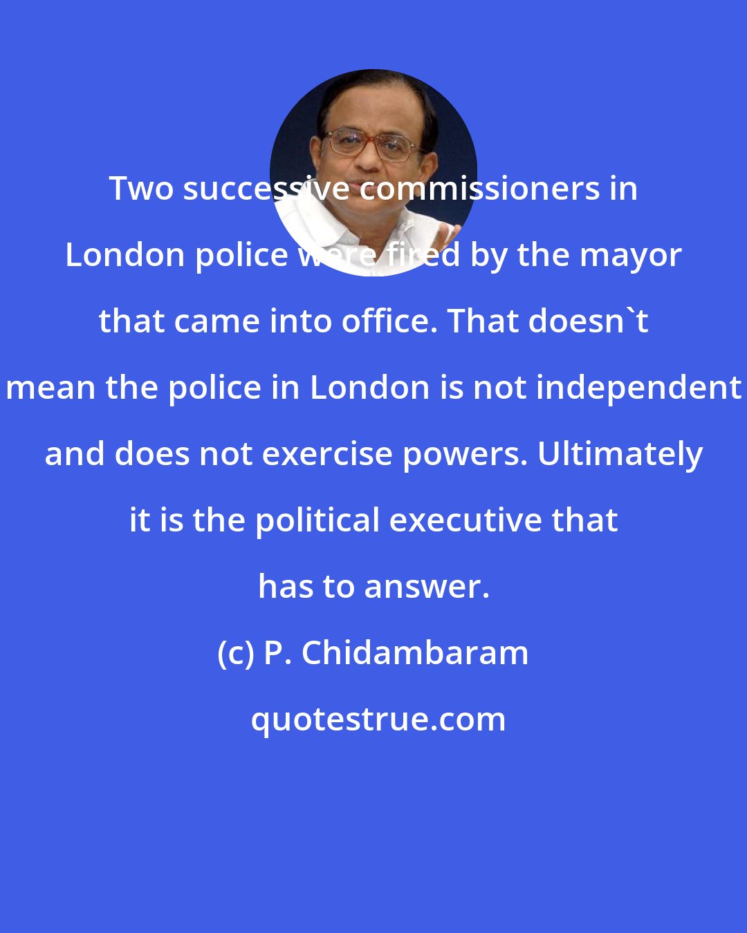 P. Chidambaram: Two successive commissioners in London police were fired by the mayor that came into office. That doesn't mean the police in London is not independent and does not exercise powers. Ultimately it is the political executive that has to answer.