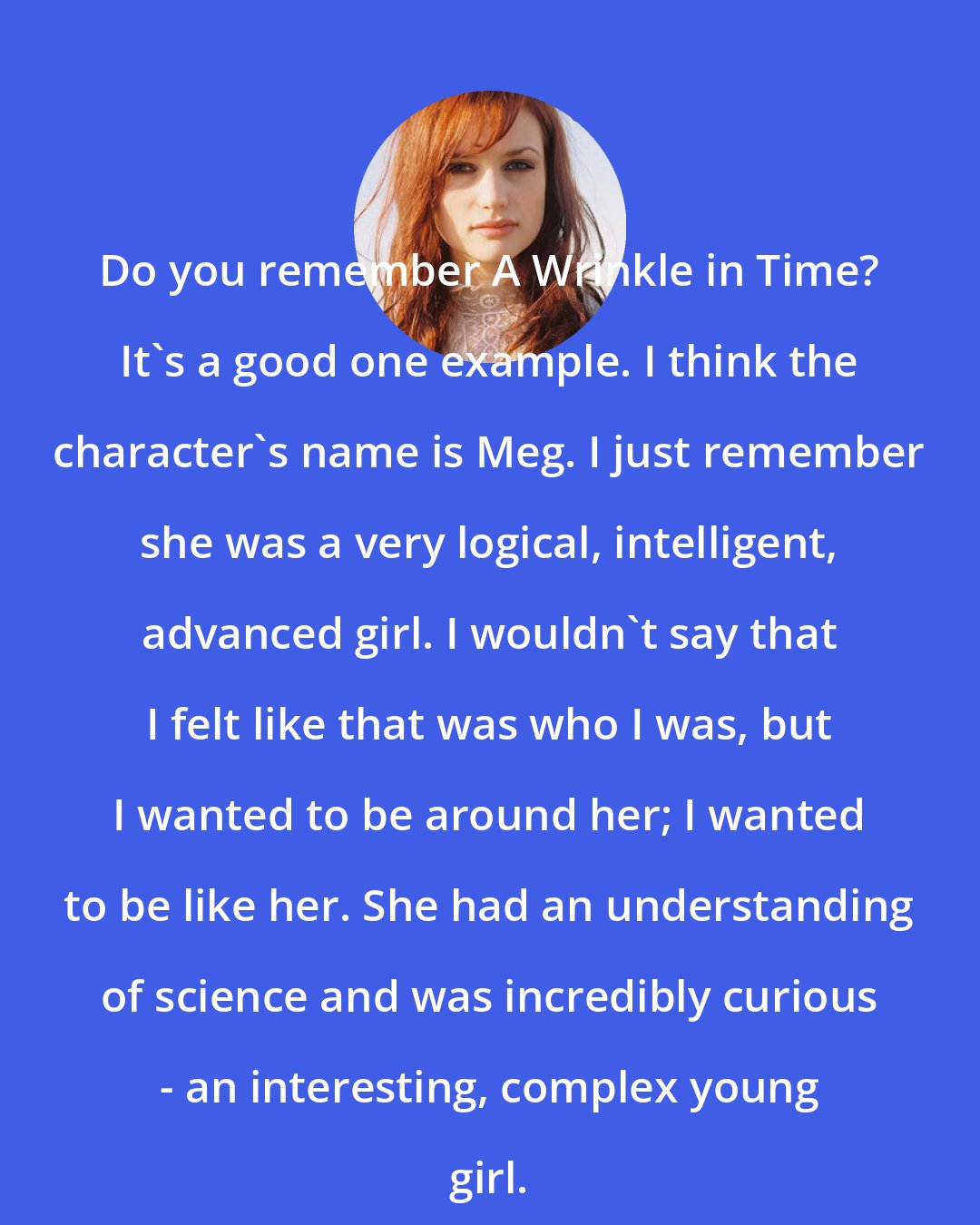 A Fine Frenzy: Do you remember A Wrinkle in Time? It's a good one example. I think the character's name is Meg. I just remember she was a very logical, intelligent, advanced girl. I wouldn't say that I felt like that was who I was, but I wanted to be around her; I wanted to be like her. She had an understanding of science and was incredibly curious - an interesting, complex young girl.