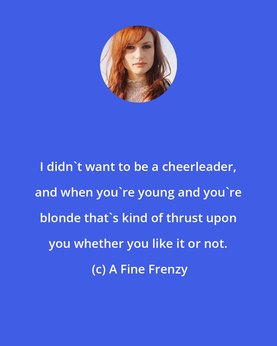 A Fine Frenzy: I didn't want to be a cheerleader, and when you're young and you're blonde that's kind of thrust upon you whether you like it or not.