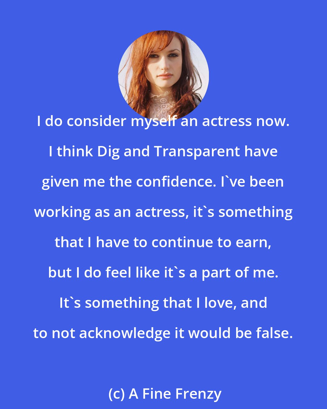 A Fine Frenzy: I do consider myself an actress now. I think Dig and Transparent have given me the confidence. I've been working as an actress, it's something that I have to continue to earn, but I do feel like it's a part of me. It's something that I love, and to not acknowledge it would be false.