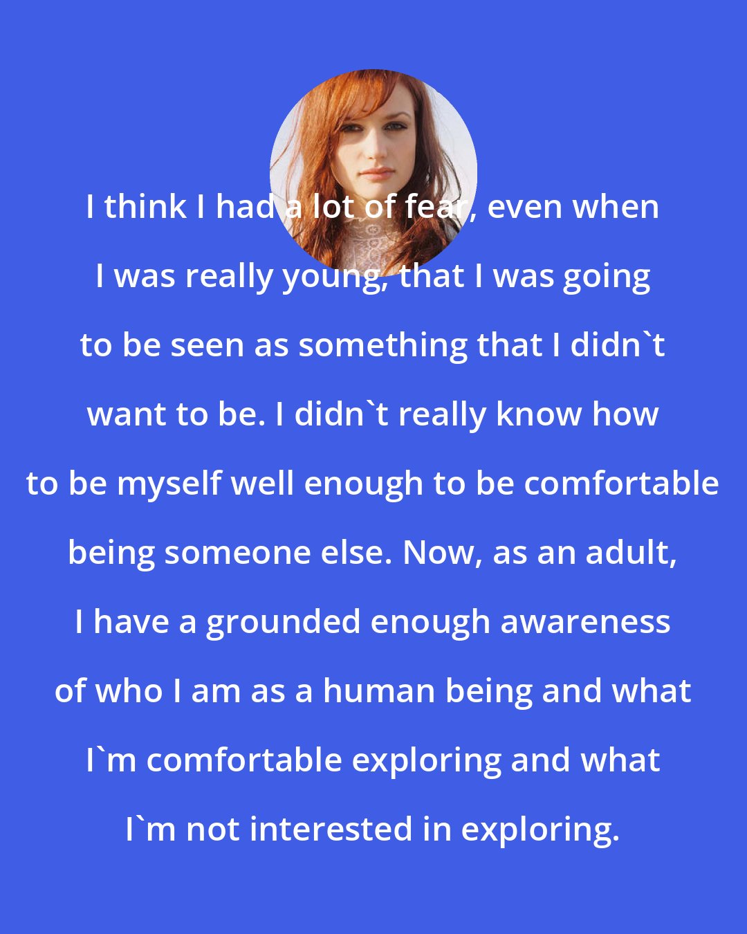 A Fine Frenzy: I think I had a lot of fear, even when I was really young, that I was going to be seen as something that I didn't want to be. I didn't really know how to be myself well enough to be comfortable being someone else. Now, as an adult, I have a grounded enough awareness of who I am as a human being and what I'm comfortable exploring and what I'm not interested in exploring.