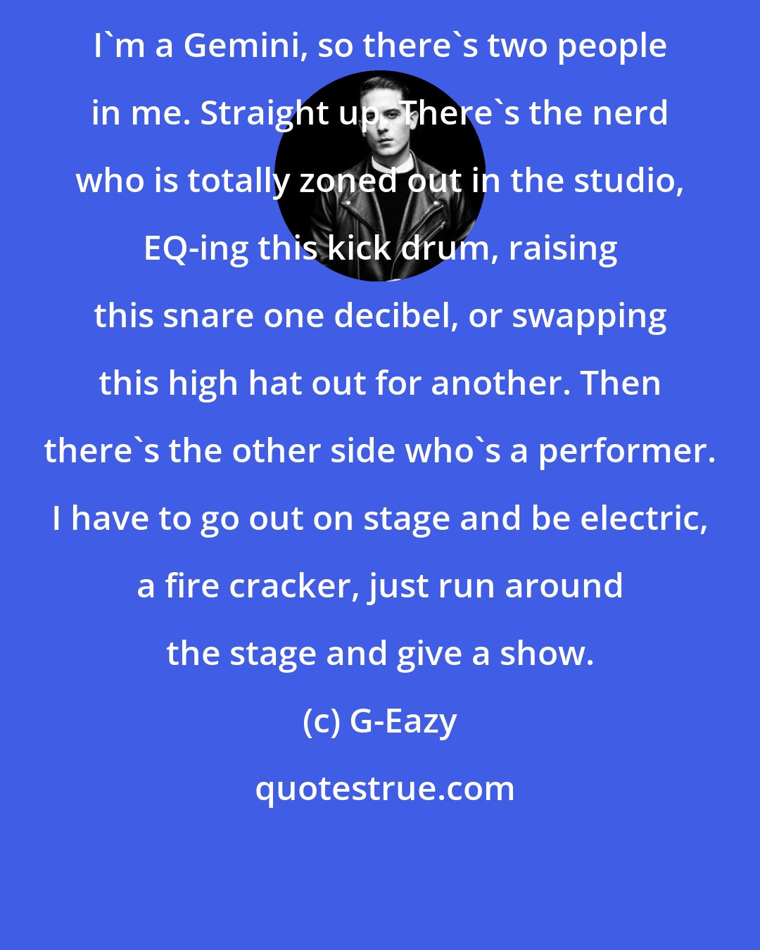 G-Eazy: I'm a Gemini, so there's two people in me. Straight up. There's the nerd who is totally zoned out in the studio, EQ-ing this kick drum, raising this snare one decibel, or swapping this high hat out for another. Then there's the other side who's a performer. I have to go out on stage and be electric, a fire cracker, just run around the stage and give a show.