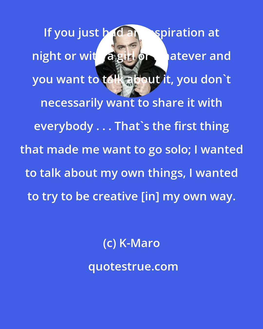 K-Maro: If you just had an inspiration at night or with a girl or whatever and you want to talk about it, you don't necessarily want to share it with everybody . . . That's the first thing that made me want to go solo; I wanted to talk about my own things, I wanted to try to be creative [in] my own way.