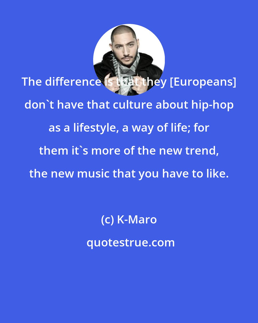 K-Maro: The difference is that they [Europeans] don't have that culture about hip-hop as a lifestyle, a way of life; for them it's more of the new trend, the new music that you have to like.