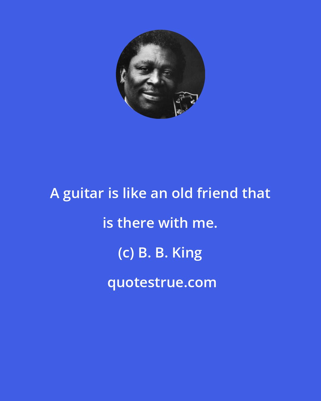 B. B. King: A guitar is like an old friend that is there with me.