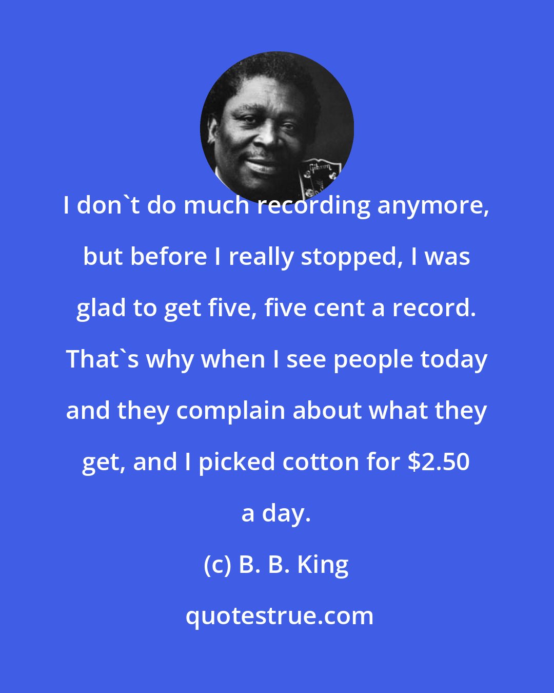 B. B. King: I don't do much recording anymore, but before I really stopped, I was glad to get five, five cent a record. That's why when I see people today and they complain about what they get, and I picked cotton for $2.50 a day.