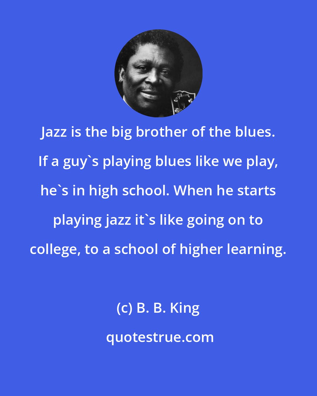 B. B. King: Jazz is the big brother of the blues. If a guy's playing blues like we play, he's in high school. When he starts playing jazz it's like going on to college, to a school of higher learning.