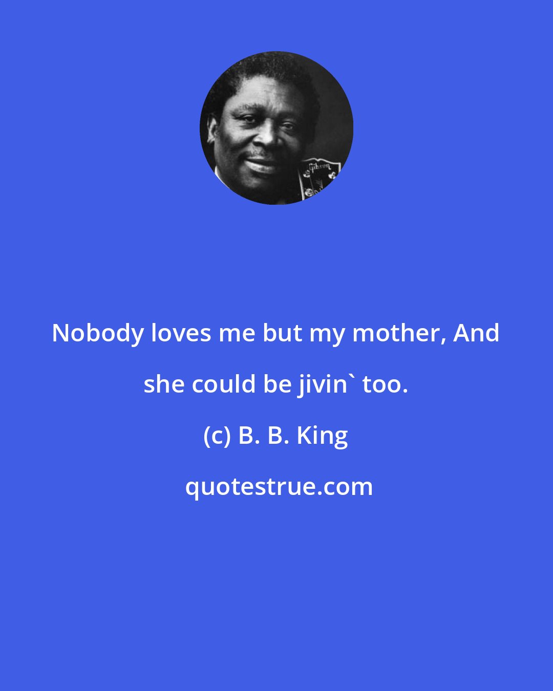 B. B. King: Nobody loves me but my mother, And she could be jivin' too.