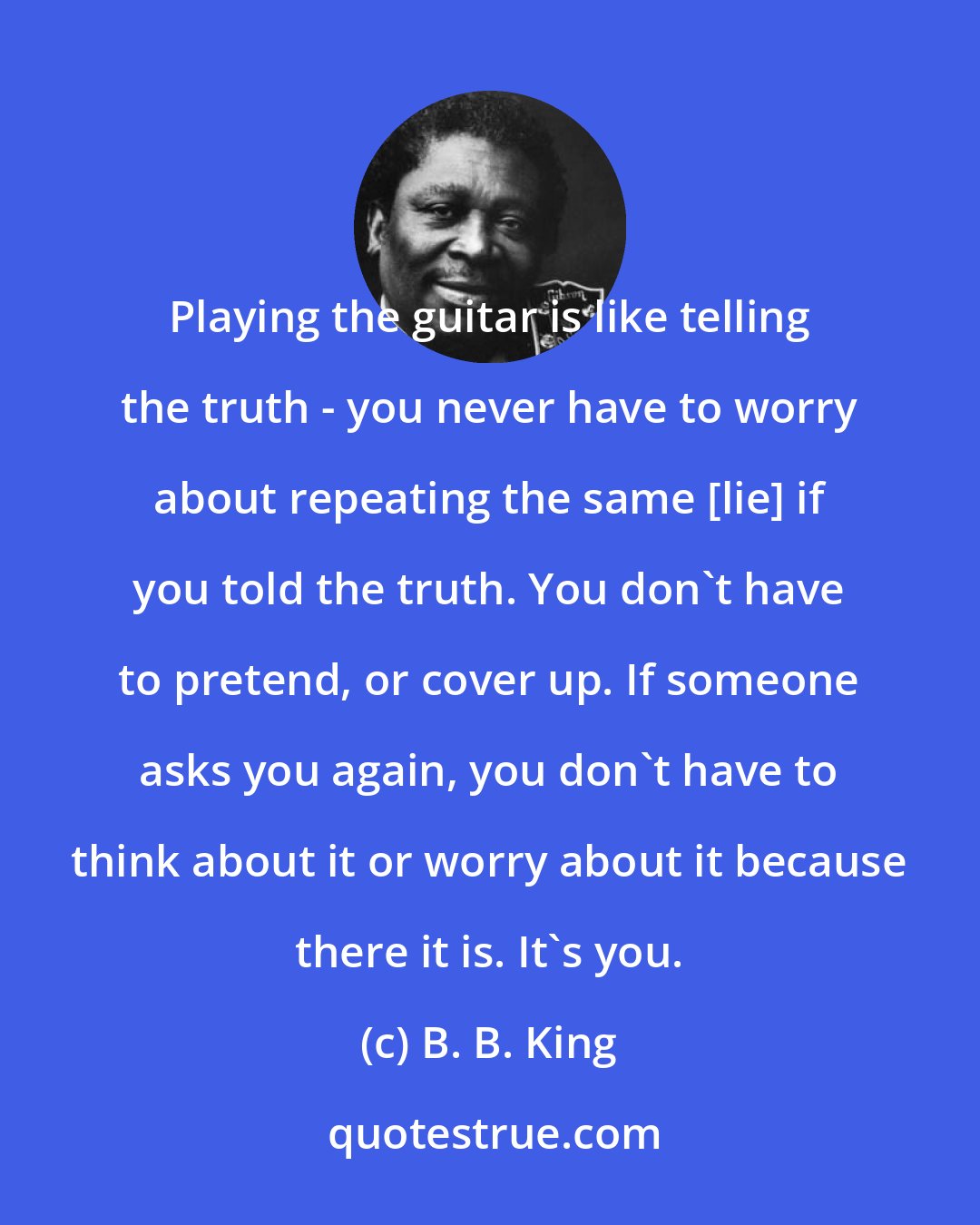 B. B. King: Playing the guitar is like telling the truth - you never have to worry about repeating the same [lie] if you told the truth. You don't have to pretend, or cover up. If someone asks you again, you don't have to think about it or worry about it because there it is. It's you.