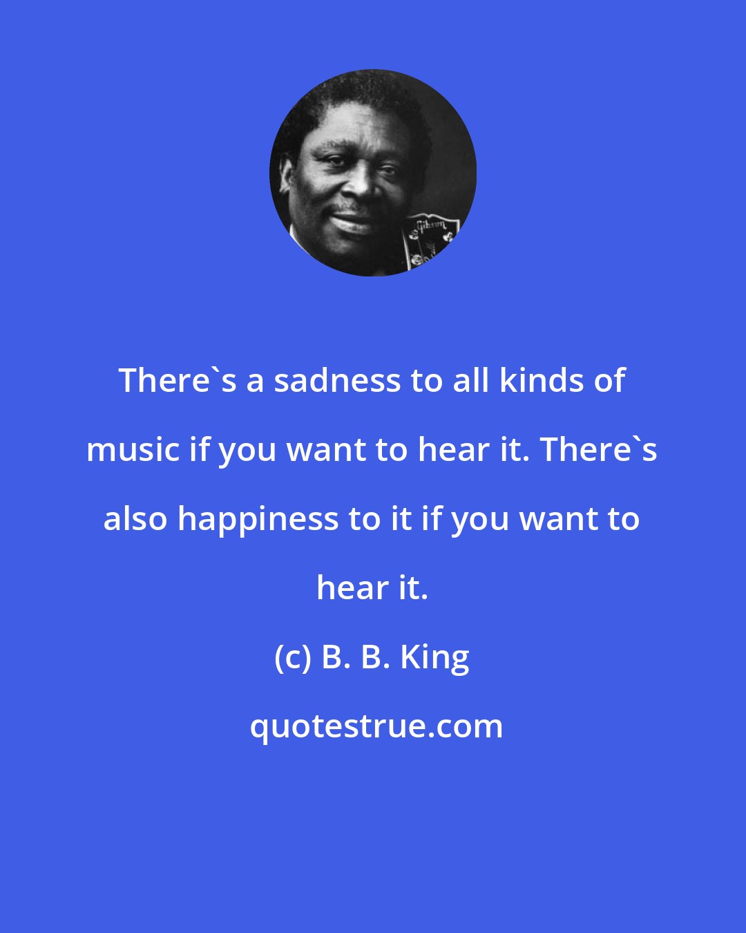 B. B. King: There's a sadness to all kinds of music if you want to hear it. There's also happiness to it if you want to hear it.