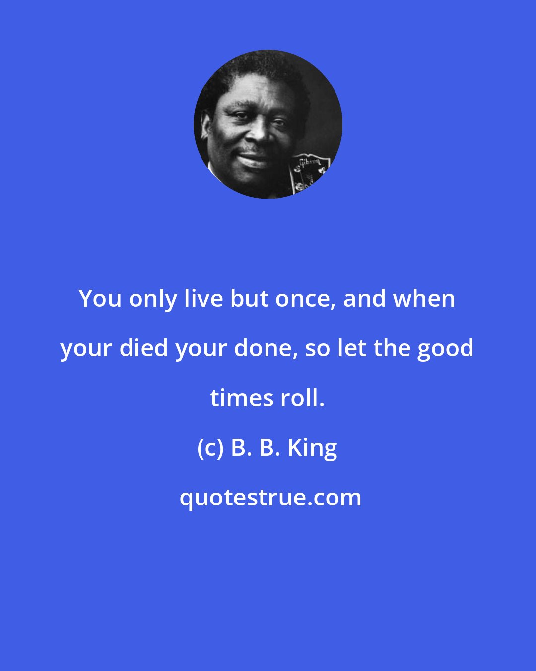B. B. King: You only live but once, and when your died your done, so let the good times roll.