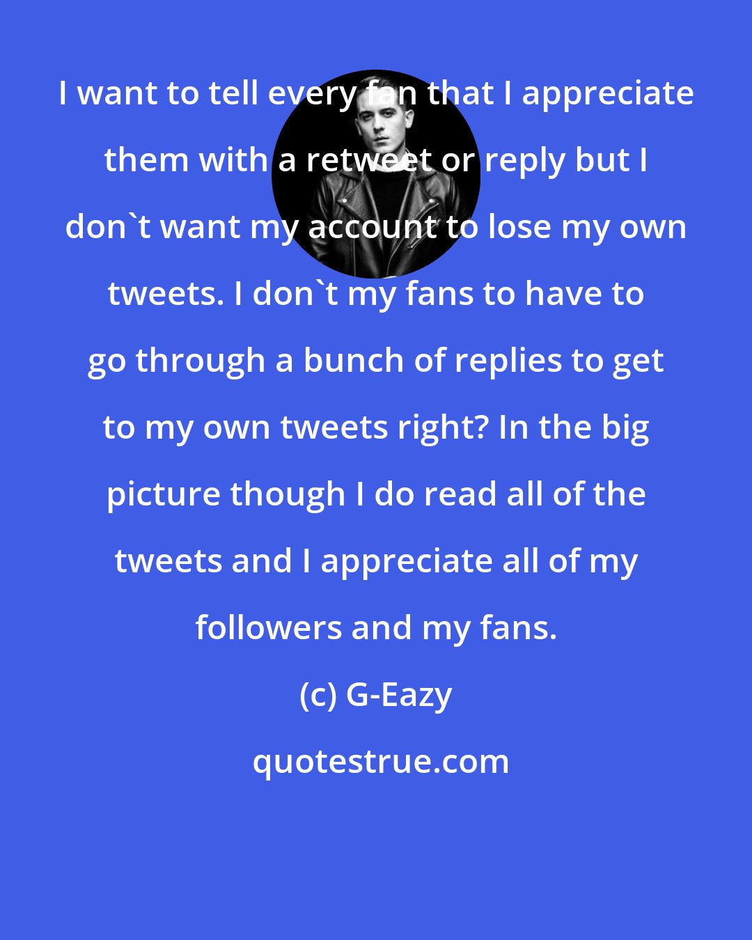 G-Eazy: I want to tell every fan that I appreciate them with a retweet or reply but I don't want my account to lose my own tweets. I don't my fans to have to go through a bunch of replies to get to my own tweets right? In the big picture though I do read all of the tweets and I appreciate all of my followers and my fans.