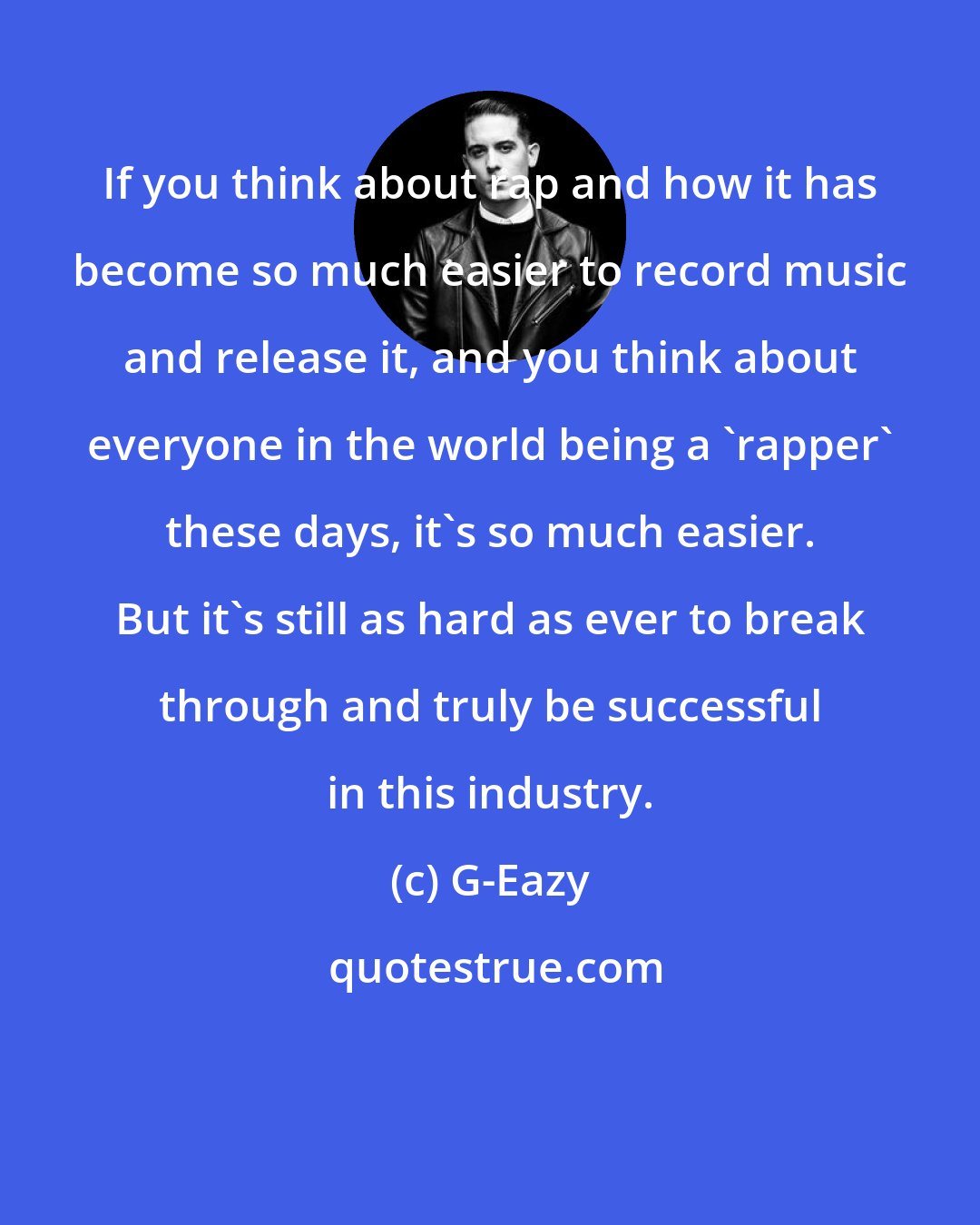 G-Eazy: If you think about rap and how it has become so much easier to record music and release it, and you think about everyone in the world being a 'rapper' these days, it's so much easier. But it's still as hard as ever to break through and truly be successful in this industry.