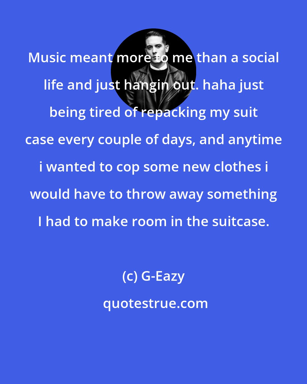 G-Eazy: Music meant more to me than a social life and just hangin out. haha just being tired of repacking my suit case every couple of days, and anytime i wanted to cop some new clothes i would have to throw away something I had to make room in the suitcase.