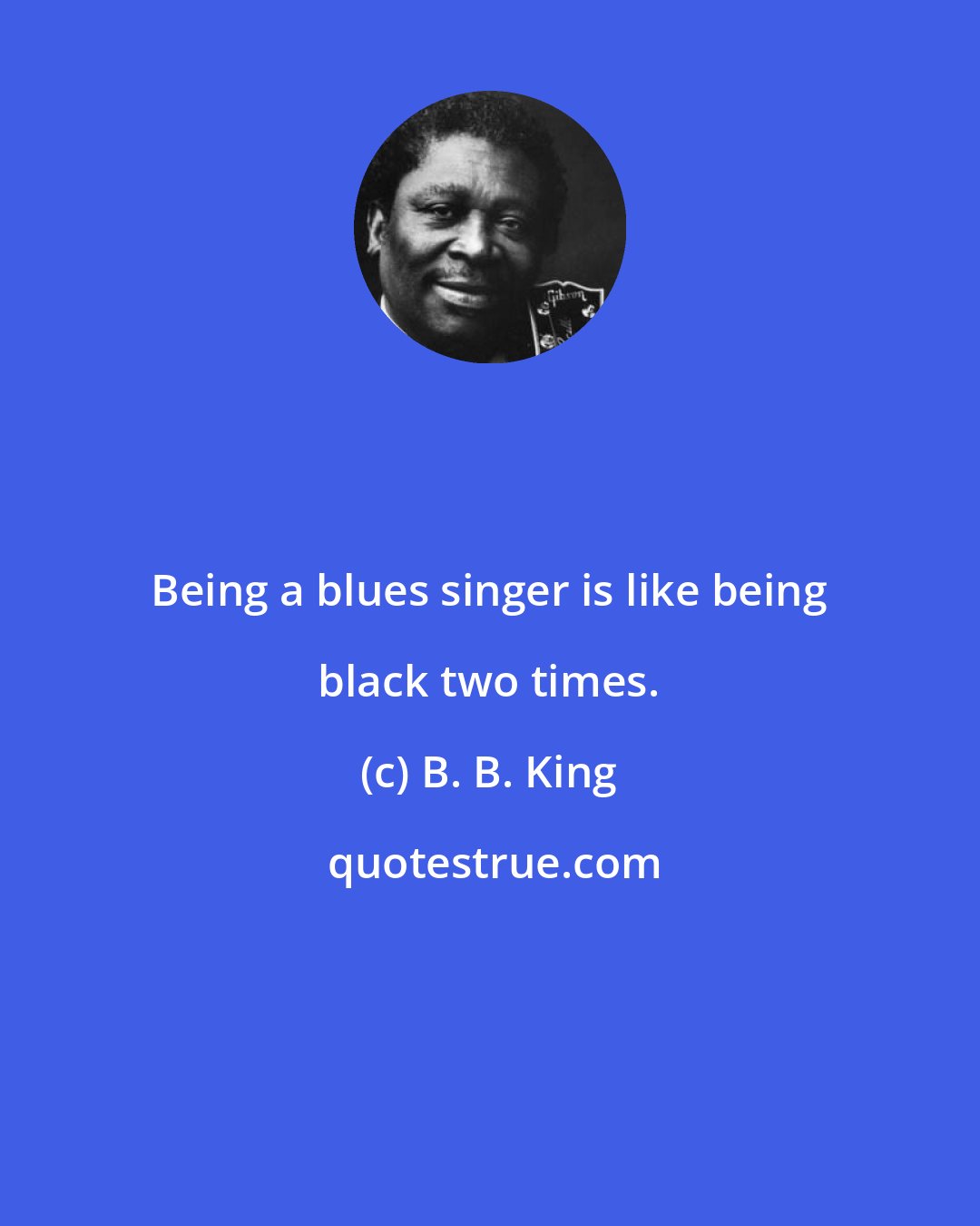 B. B. King: Being a blues singer is like being black two times.