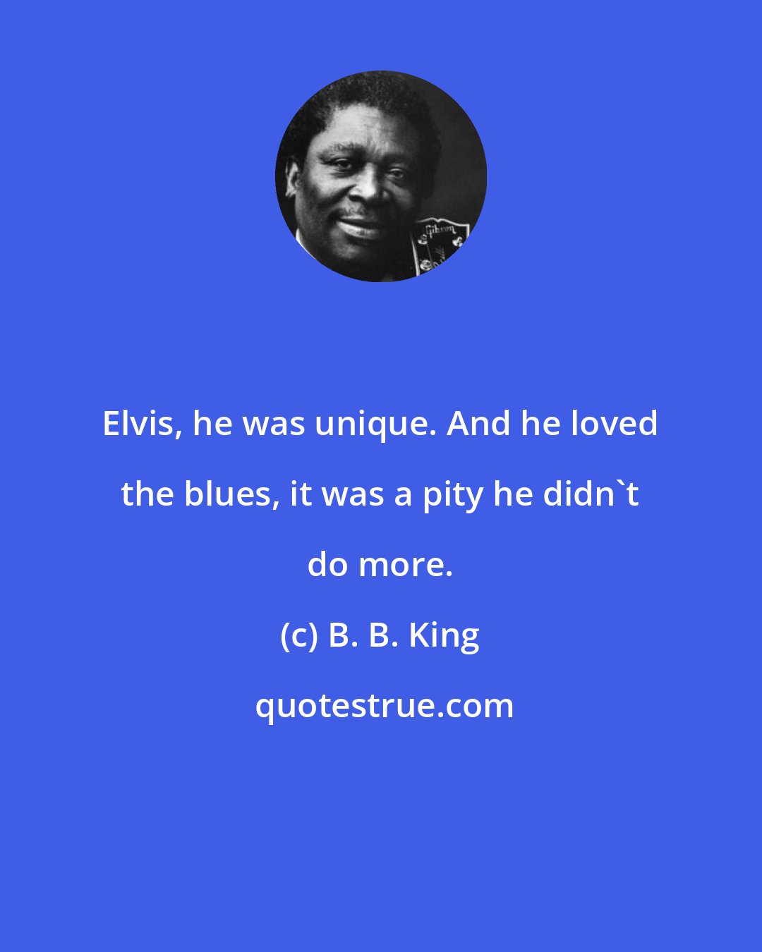 B. B. King: Elvis, he was unique. And he loved the blues, it was a pity he didn't do more.