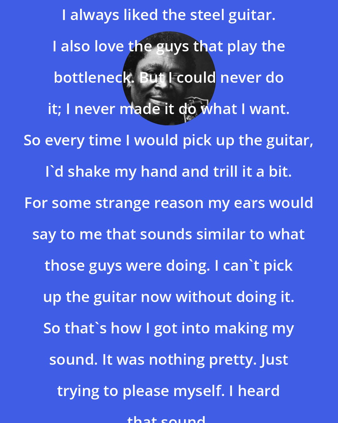 B. B. King: I always liked the steel guitar. I also love the guys that play the bottleneck. But I could never do it; I never made it do what I want. So every time I would pick up the guitar, I'd shake my hand and trill it a bit. For some strange reason my ears would say to me that sounds similar to what those guys were doing. I can't pick up the guitar now without doing it. So that's how I got into making my sound. It was nothing pretty. Just trying to please myself. I heard that sound.