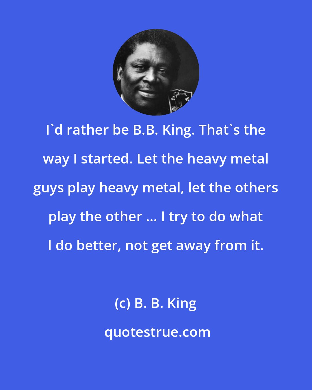 B. B. King: I'd rather be B.B. King. That's the way I started. Let the heavy metal guys play heavy metal, let the others play the other ... I try to do what I do better, not get away from it.