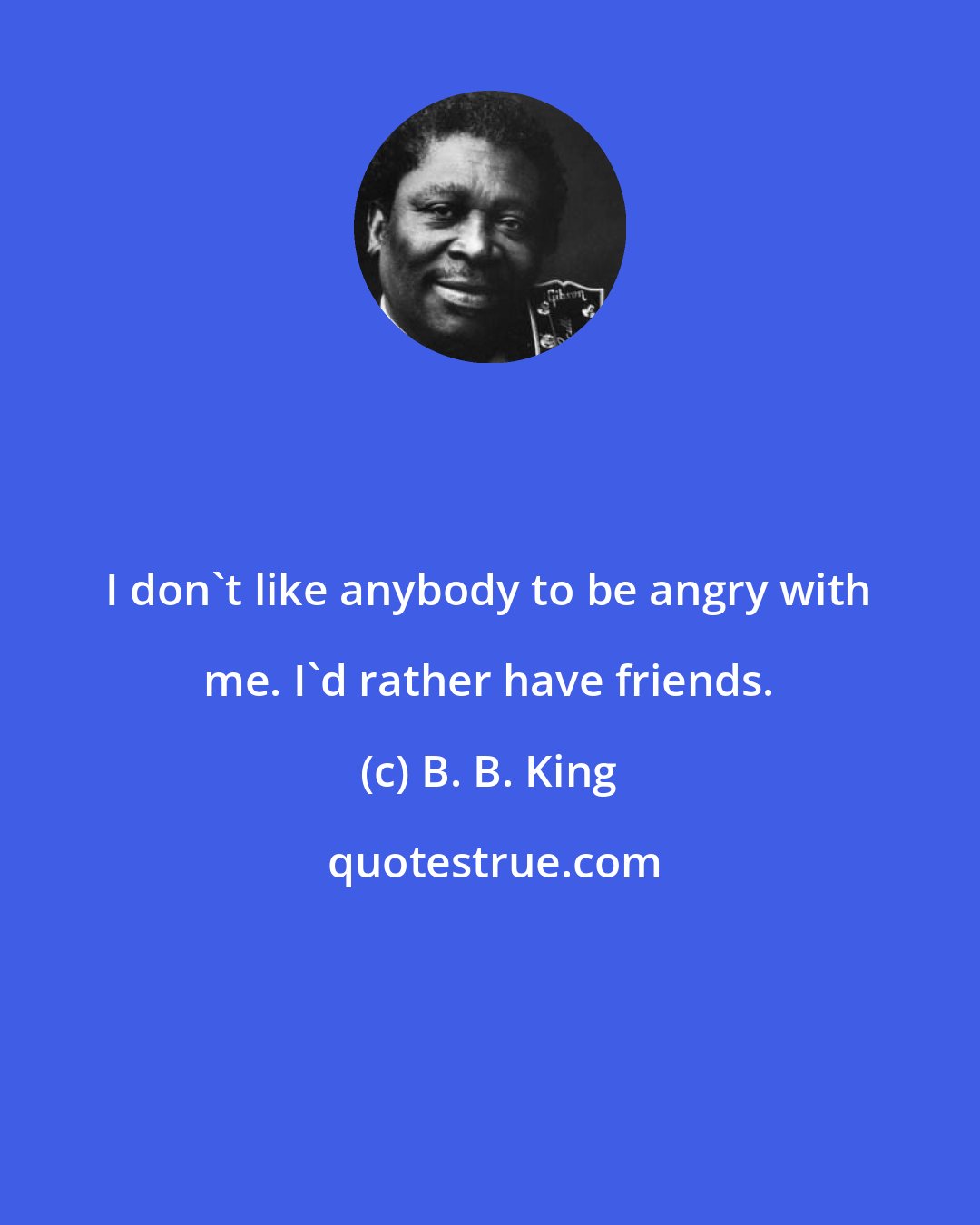 B. B. King: I don't like anybody to be angry with me. I'd rather have friends.