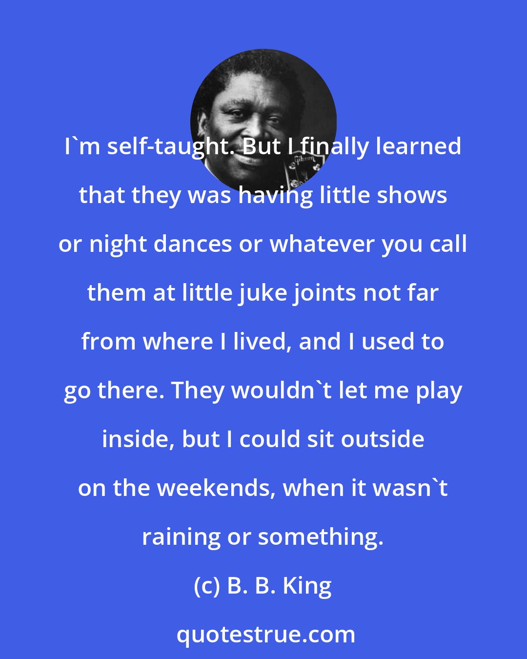 B. B. King: I'm self-taught. But I finally learned that they was having little shows or night dances or whatever you call them at little juke joints not far from where I lived, and I used to go there. They wouldn't let me play inside, but I could sit outside on the weekends, when it wasn't raining or something.