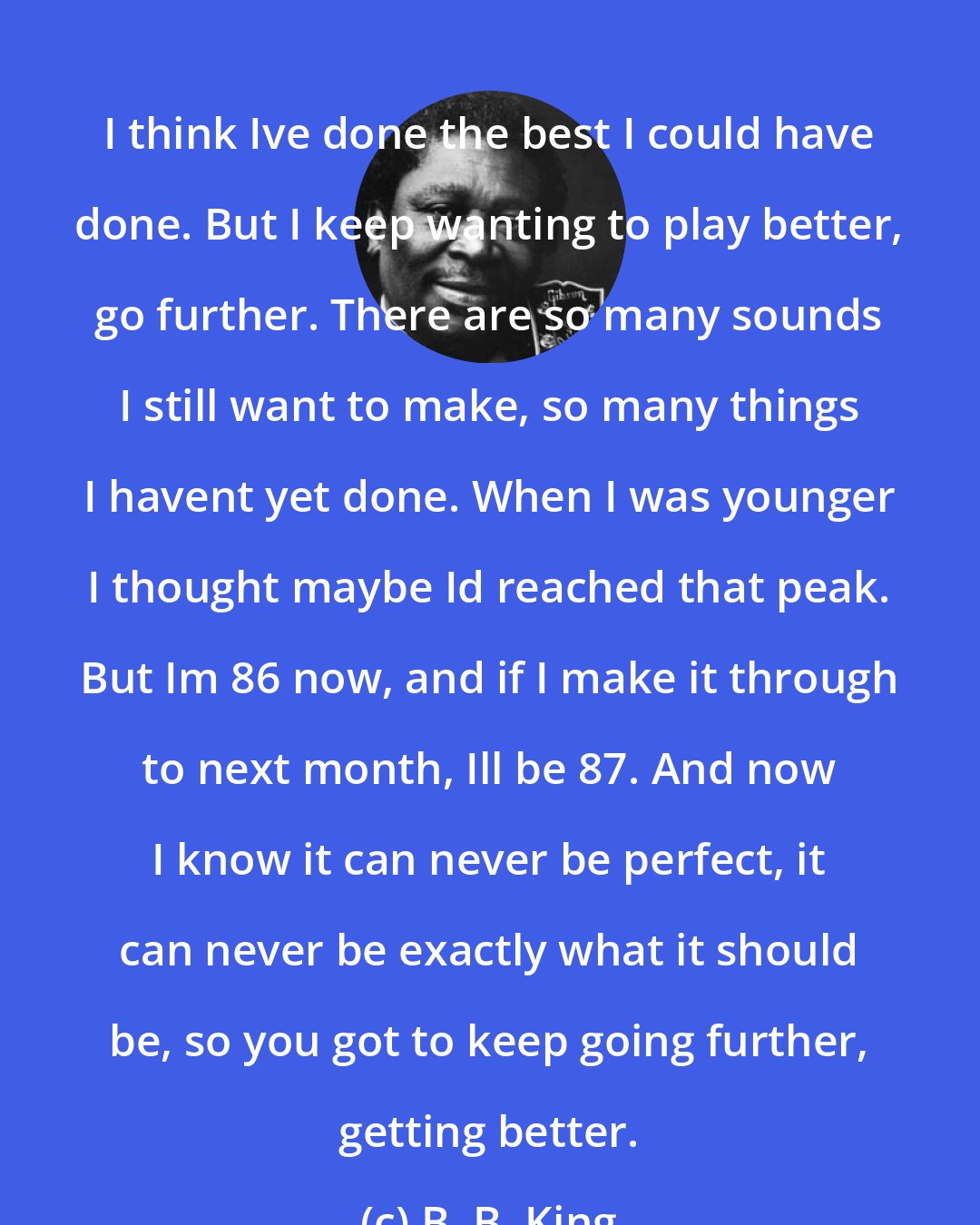 B. B. King: I think Ive done the best I could have done. But I keep wanting to play better, go further. There are so many sounds I still want to make, so many things I havent yet done. When I was younger I thought maybe Id reached that peak. But Im 86 now, and if I make it through to next month, Ill be 87. And now I know it can never be perfect, it can never be exactly what it should be, so you got to keep going further, getting better.