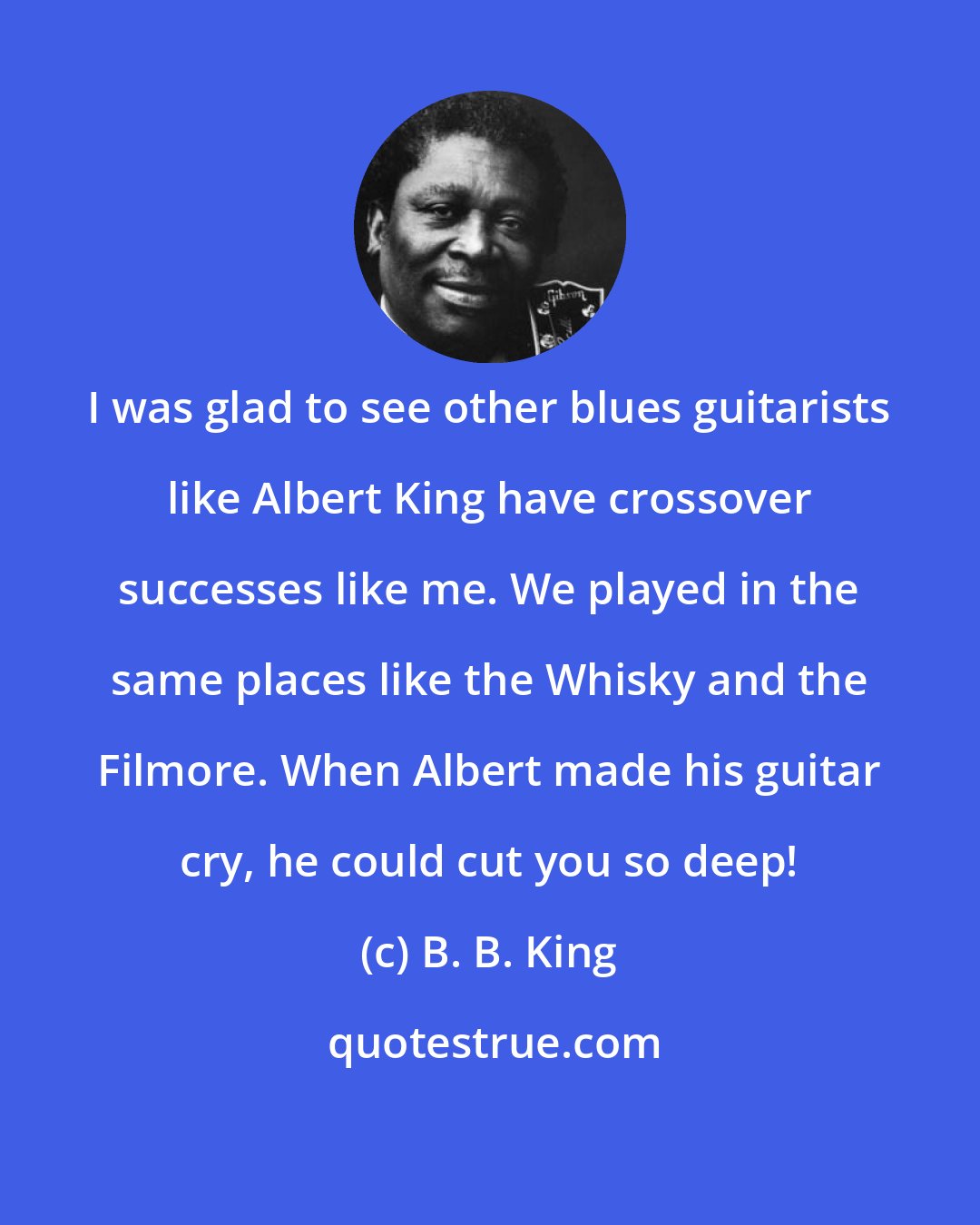 B. B. King: I was glad to see other blues guitarists like Albert King have crossover successes like me. We played in the same places like the Whisky and the Filmore. When Albert made his guitar cry, he could cut you so deep!