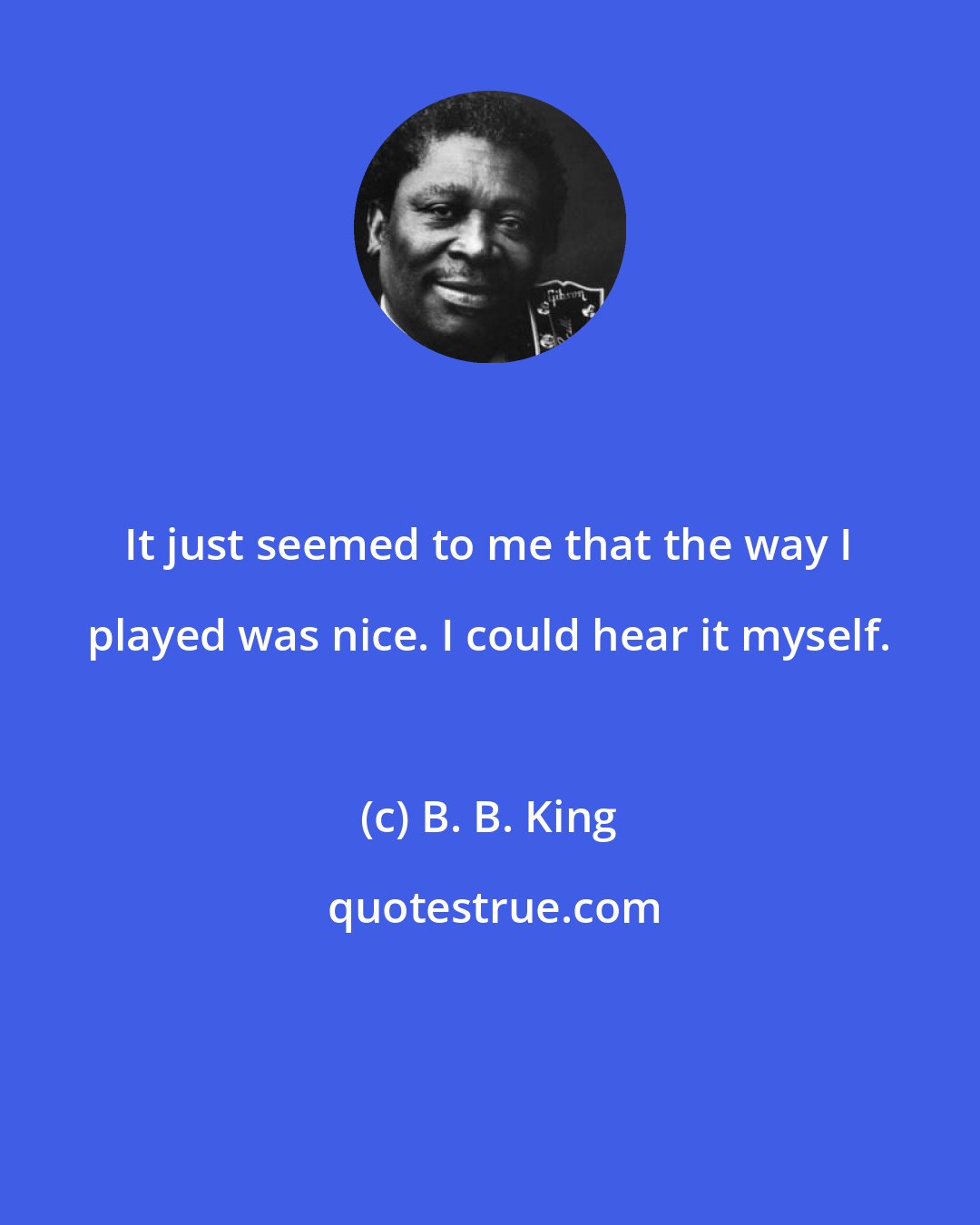 B. B. King: It just seemed to me that the way I played was nice. I could hear it myself.