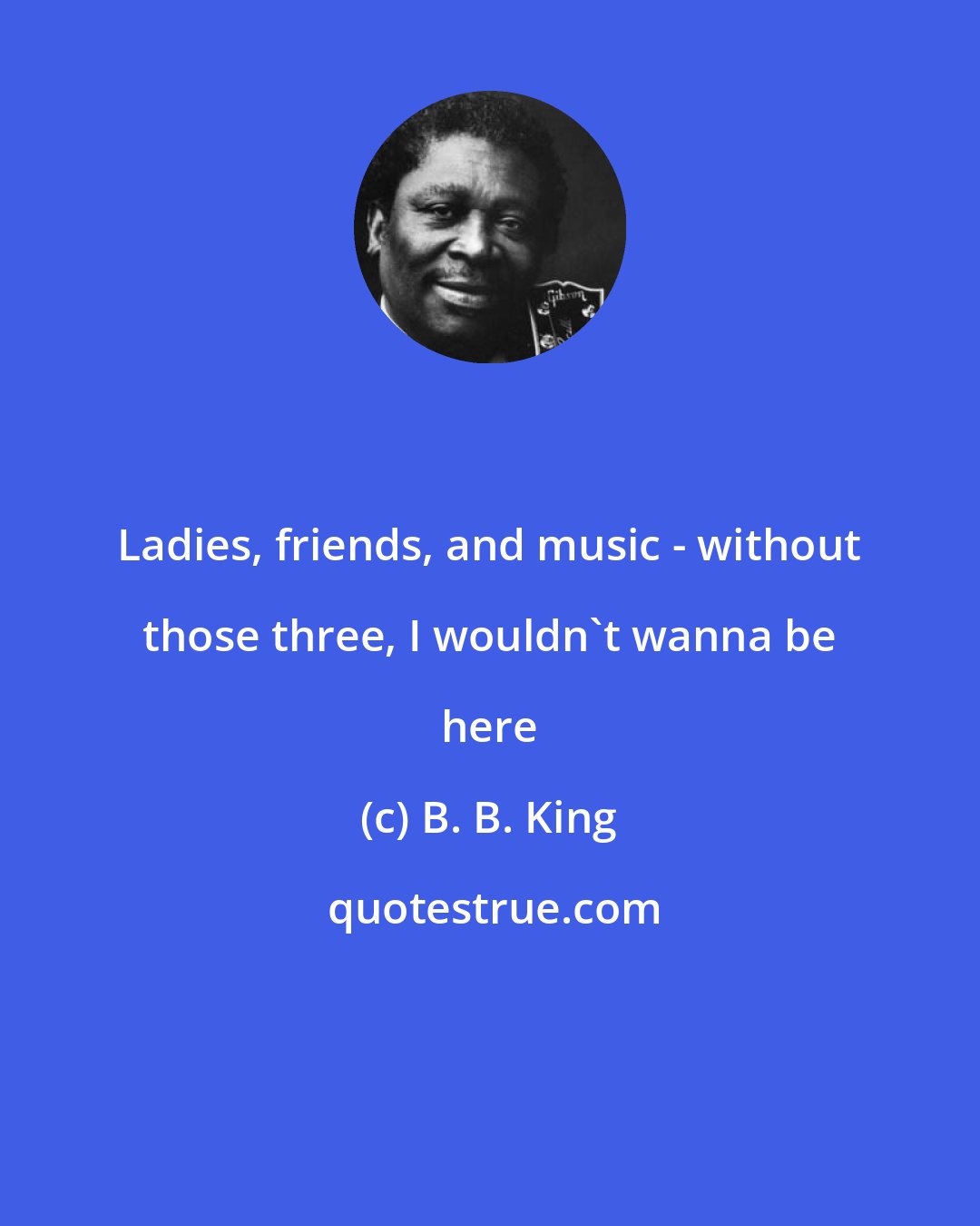 B. B. King: Ladies, friends, and music - without those three, I wouldn't wanna be here