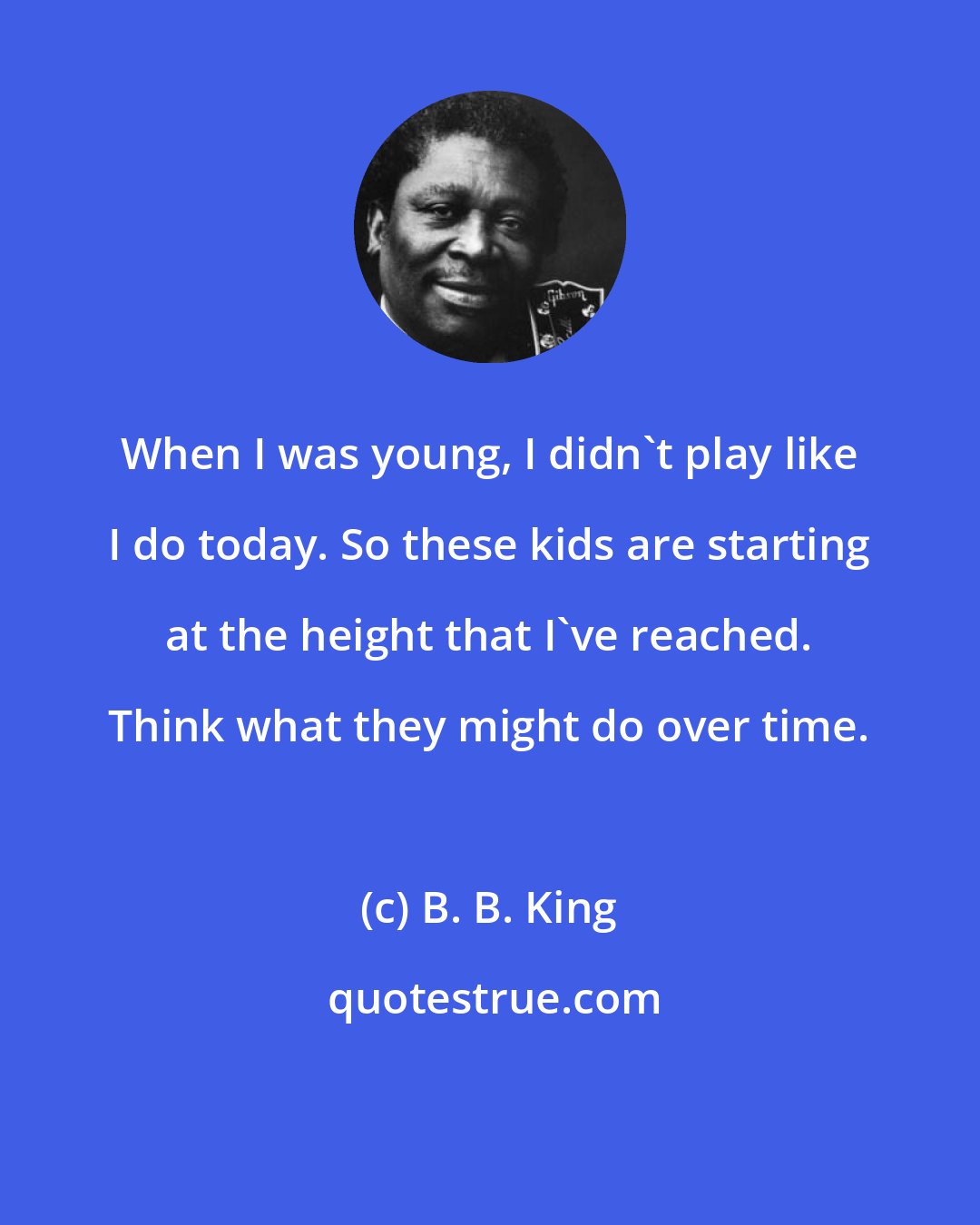 B. B. King: When I was young, I didn't play like I do today. So these kids are starting at the height that I've reached. Think what they might do over time.