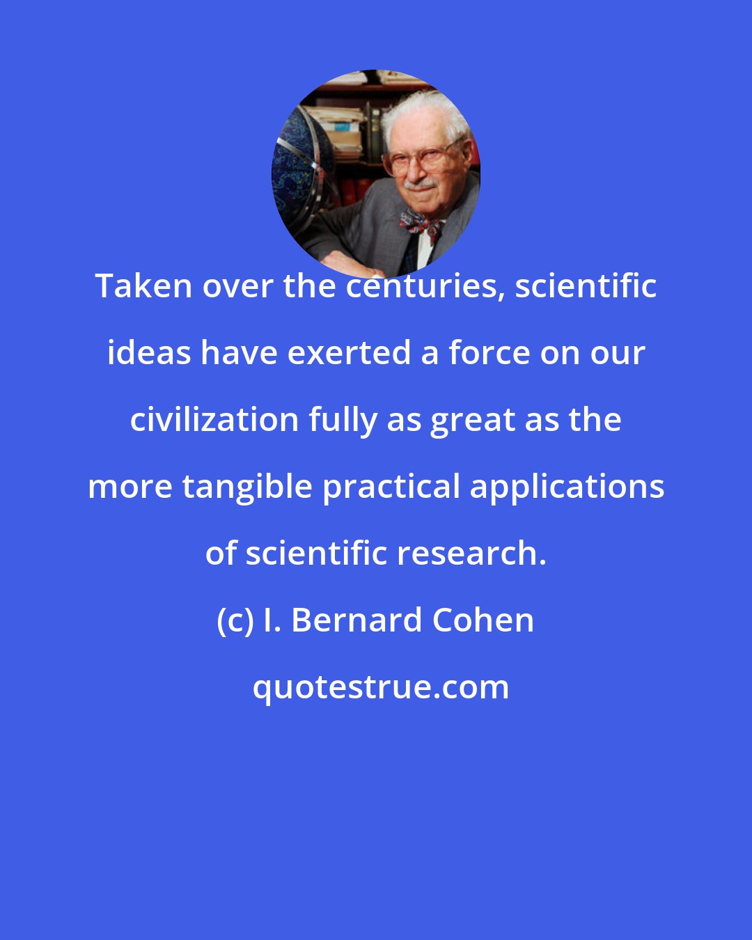 I. Bernard Cohen: Taken over the centuries, scientific ideas have exerted a force on our civilization fully as great as the more tangible practical applications of scientific research.