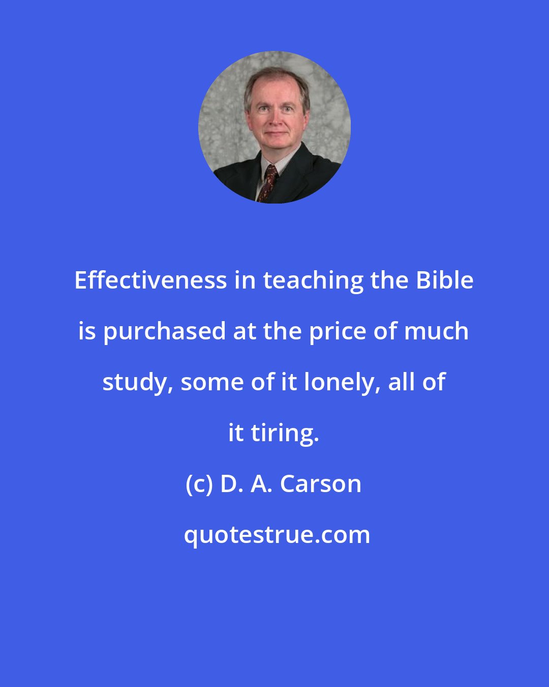 D. A. Carson: Effectiveness in teaching the Bible is purchased at the price of much study, some of it lonely, all of it tiring.