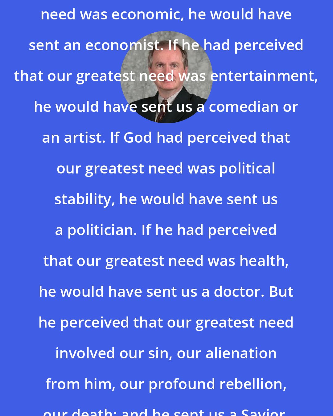D. A. Carson: If God had perceived that our greatest need was economic, he would have sent an economist. If he had perceived that our greatest need was entertainment, he would have sent us a comedian or an artist. If God had perceived that our greatest need was political stability, he would have sent us a politician. If he had perceived that our greatest need was health, he would have sent us a doctor. But he perceived that our greatest need involved our sin, our alienation from him, our profound rebellion, our death; and he sent us a Savior.