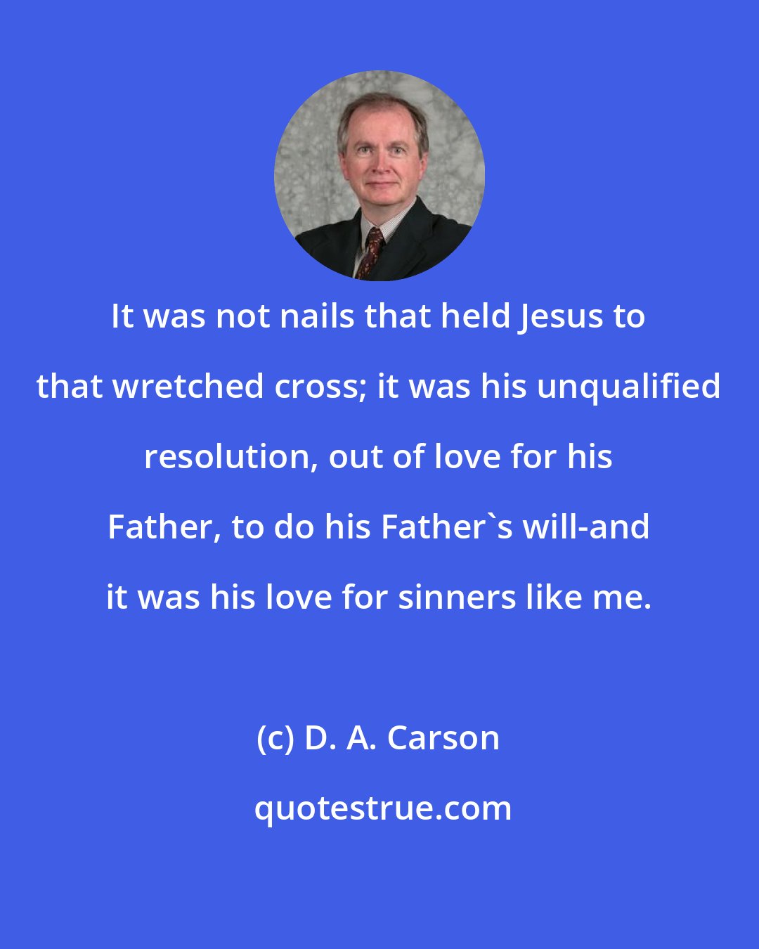 D. A. Carson: It was not nails that held Jesus to that wretched cross; it was his unqualified resolution, out of love for his Father, to do his Father's will-and it was his love for sinners like me.