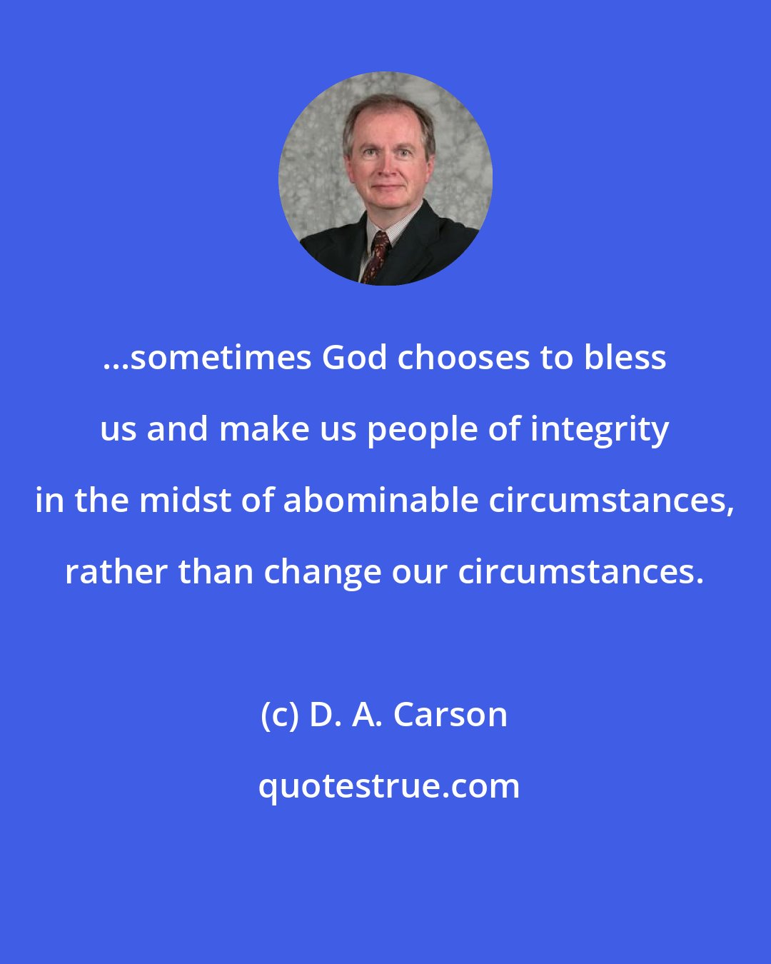 D. A. Carson: ...sometimes God chooses to bless us and make us people of integrity in the midst of abominable circumstances, rather than change our circumstances.