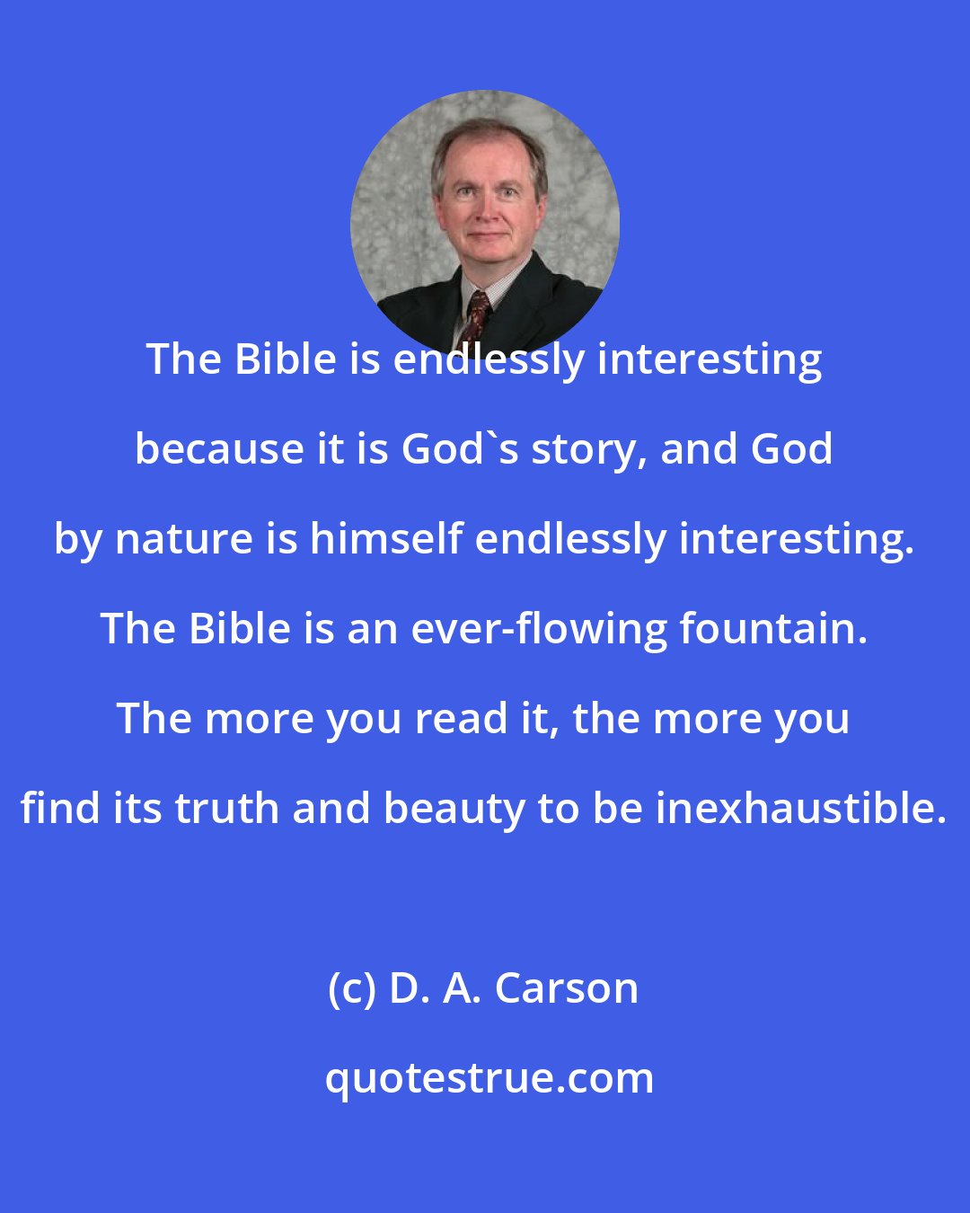 D. A. Carson: The Bible is endlessly interesting because it is God's story, and God by nature is himself endlessly interesting. The Bible is an ever-flowing fountain. The more you read it, the more you find its truth and beauty to be inexhaustible.