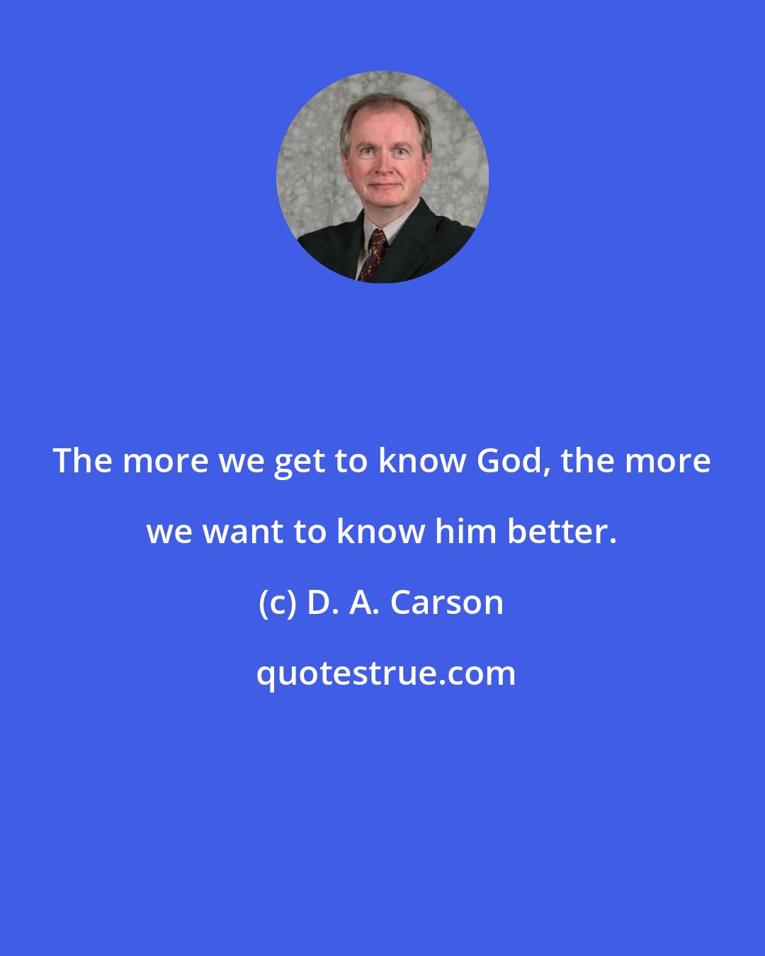 D. A. Carson: The more we get to know God, the more we want to know him better.