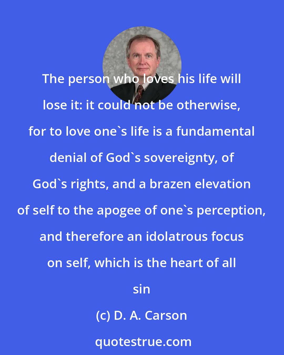 D. A. Carson: The person who loves his life will lose it: it could not be otherwise, for to love one's life is a fundamental denial of God's sovereignty, of God's rights, and a brazen elevation of self to the apogee of one's perception, and therefore an idolatrous focus on self, which is the heart of all sin