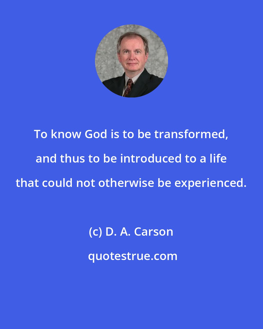 D. A. Carson: To know God is to be transformed, and thus to be introduced to a life that could not otherwise be experienced.