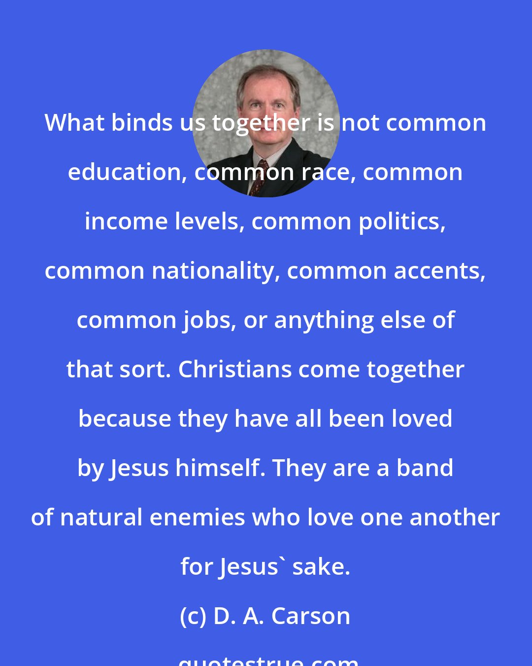 D. A. Carson: What binds us together is not common education, common race, common income levels, common politics, common nationality, common accents, common jobs, or anything else of that sort. Christians come together because they have all been loved by Jesus himself. They are a band of natural enemies who love one another for Jesus' sake.