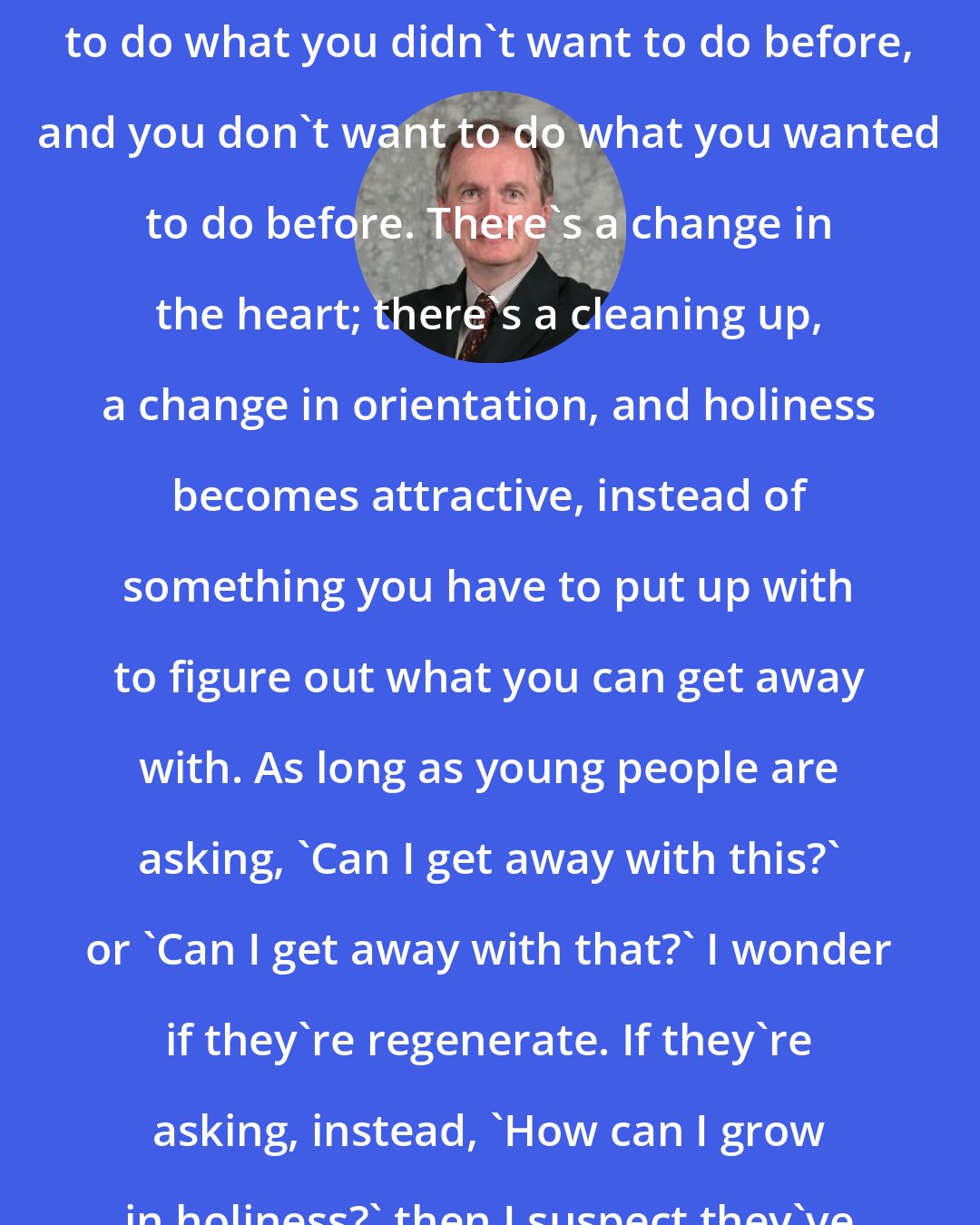 D. A. Carson: When you are converted, you want to do what you didn't want to do before, and you don't want to do what you wanted to do before. There's a change in the heart; there's a cleaning up, a change in orientation, and holiness becomes attractive, instead of something you have to put up with to figure out what you can get away with. As long as young people are asking, 'Can I get away with this?' or 'Can I get away with that?' I wonder if they're regenerate. If they're asking, instead, 'How can I grow in holiness?' then I suspect they've begun to understand.