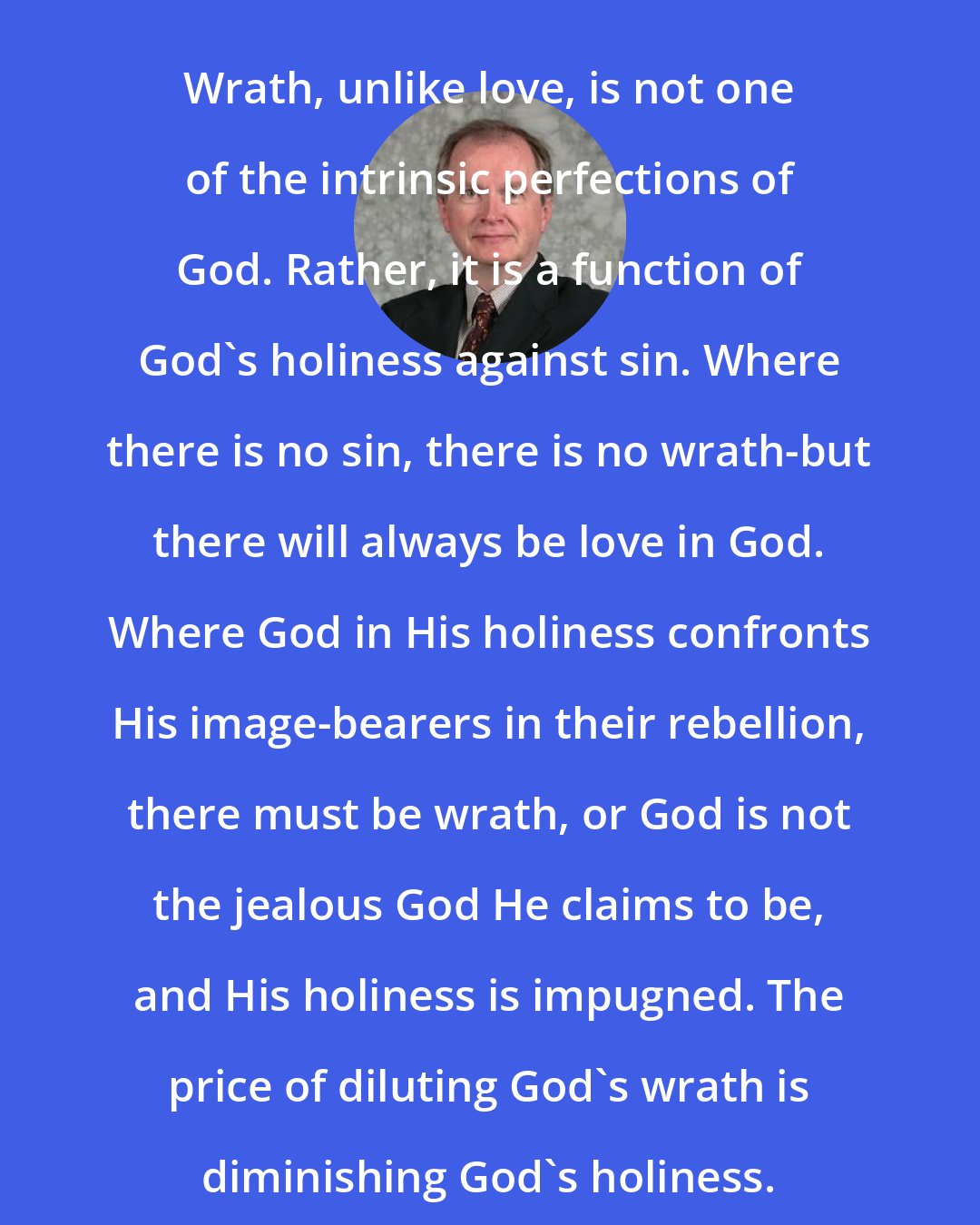 D. A. Carson: Wrath, unlike love, is not one of the intrinsic perfections of God. Rather, it is a function of God's holiness against sin. Where there is no sin, there is no wrath-but there will always be love in God. Where God in His holiness confronts His image-bearers in their rebellion, there must be wrath, or God is not the jealous God He claims to be, and His holiness is impugned. The price of diluting God's wrath is diminishing God's holiness.