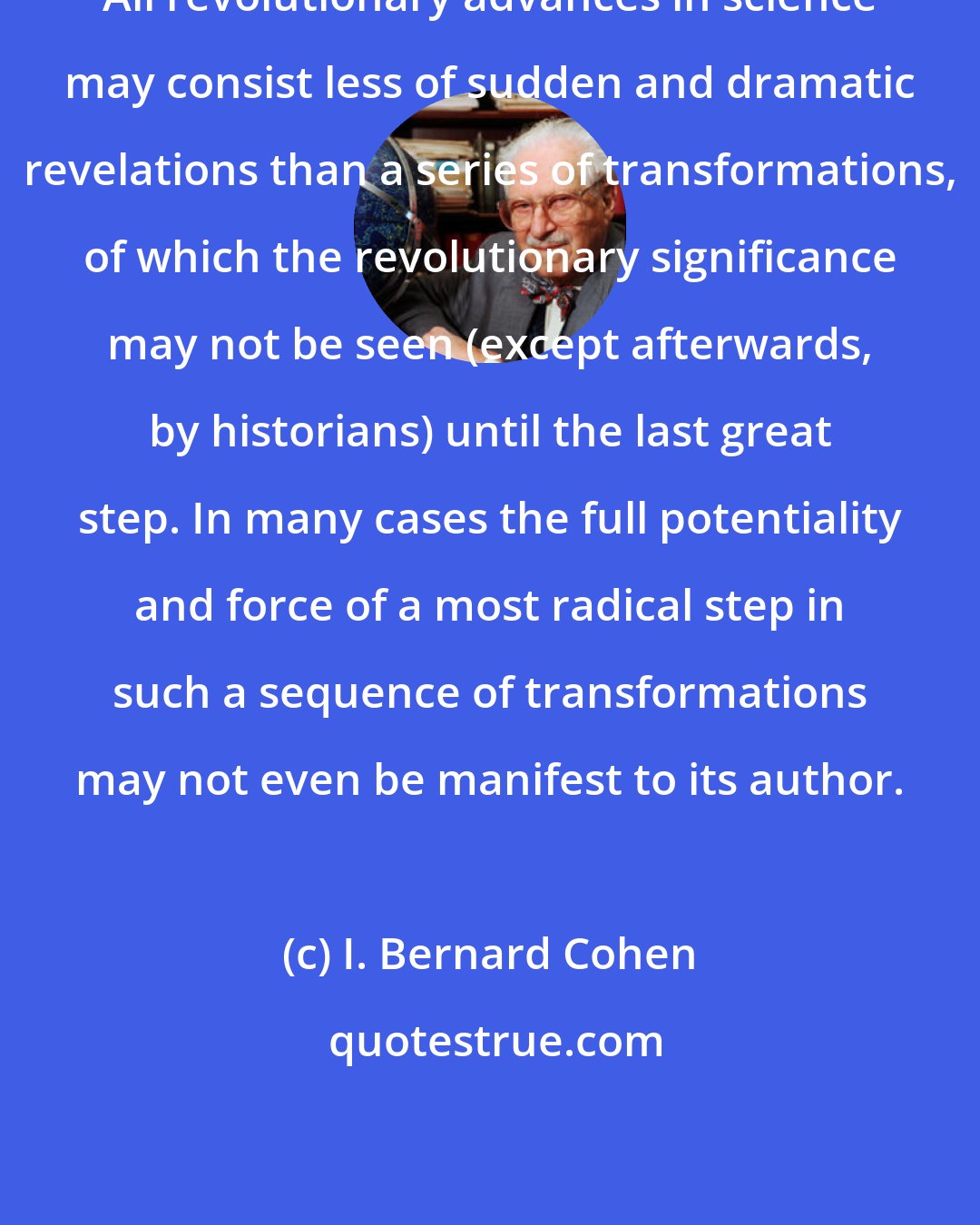 I. Bernard Cohen: All revolutionary advances in science may consist less of sudden and dramatic revelations than a series of transformations, of which the revolutionary significance may not be seen (except afterwards, by historians) until the last great step. In many cases the full potentiality and force of a most radical step in such a sequence of transformations may not even be manifest to its author.