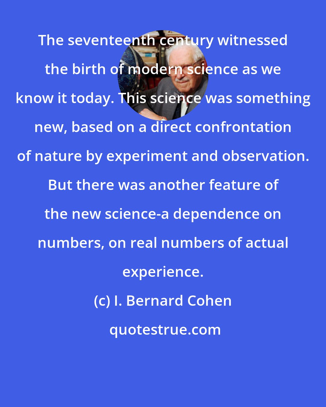 I. Bernard Cohen: The seventeenth century witnessed the birth of modern science as we know it today. This science was something new, based on a direct confrontation of nature by experiment and observation. But there was another feature of the new science-a dependence on numbers, on real numbers of actual experience.